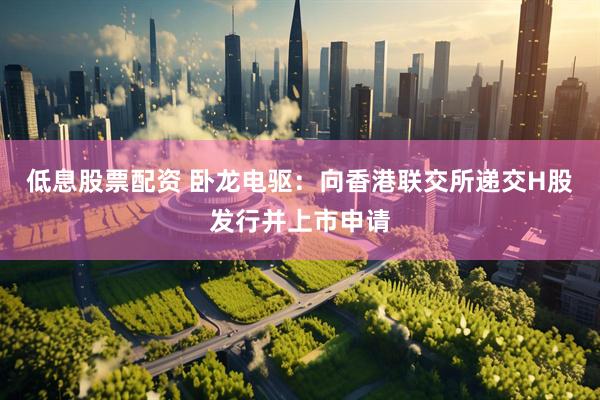 低息股票配资 卧龙电驱：向香港联交所递交H股发行并上市申请