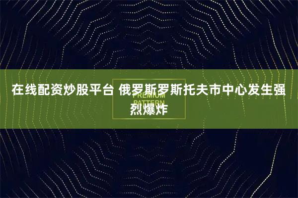 在线配资炒股平台 俄罗斯罗斯托夫市中心发生强烈爆炸