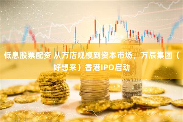 低息股票配资 从万店规模到资本市场，万辰集团（好想来）香港IPO启动