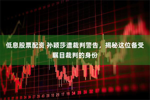 低息股票配资 孙颖莎遭裁判警告，揭秘这位备受瞩目裁判的身份