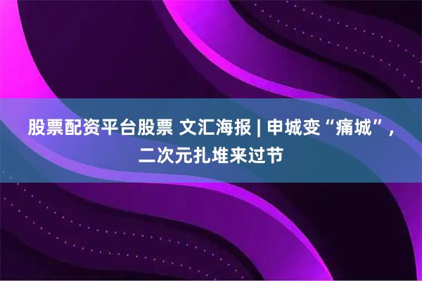 股票配资平台股票 文汇海报 | 申城变“痛城”，二次元扎堆来过节