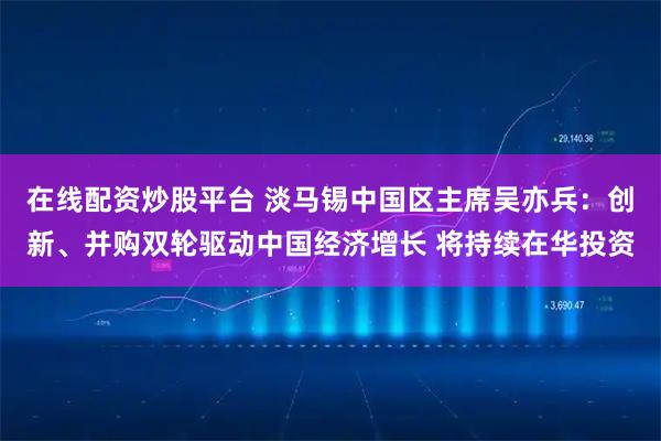 在线配资炒股平台 淡马锡中国区主席吴亦兵：创新、并购双轮驱动中国经济增长 将持续在华投资
