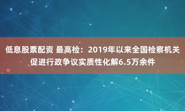 低息股票配资 最高检:2019年以来全国检察机关促进行政争议实质性化解6.5万余件
