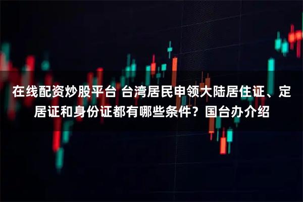 在线配资炒股平台 台湾居民申领大陆居住证、定居证和身份证都有哪些条件？国台办介绍
