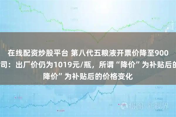 在线配资炒股平台 第八代五粮液开票价降至900元/瓶?公司:出厂价仍为1019元/瓶,所谓“降价”为补贴后的价格变化