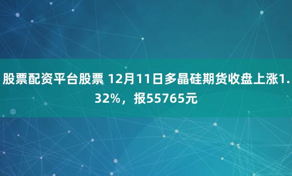 股票配资平台股票 12月11日多晶硅期货收盘上涨1.32%，报55765元
