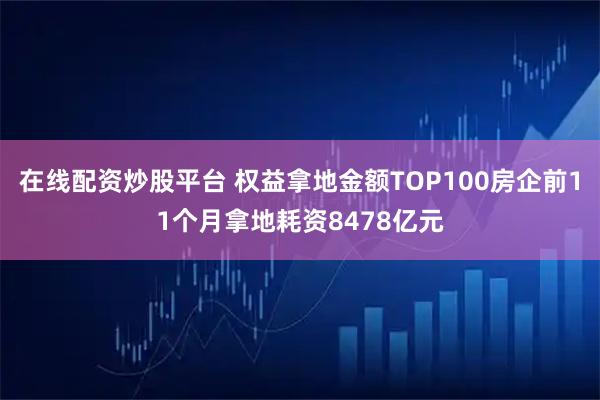 在线配资炒股平台 权益拿地金额TOP100房企前11个月拿地耗资8478亿元