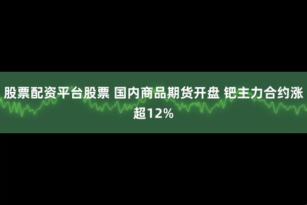 股票配资平台股票 国内商品期货开盘 钯主力合约涨超12%