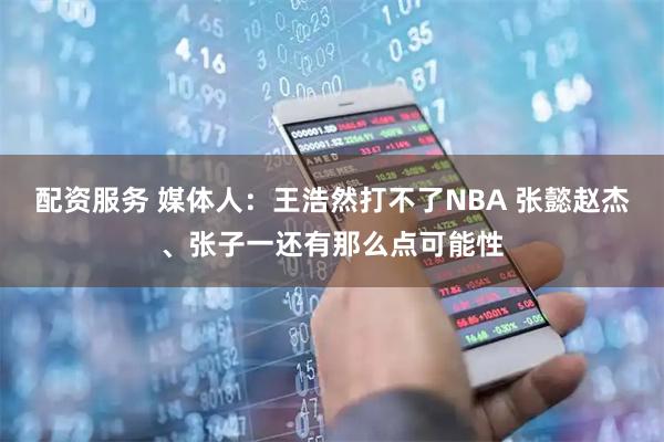 配资服务 媒体人：王浩然打不了NBA 张懿赵杰、张子一还有那么点可能性