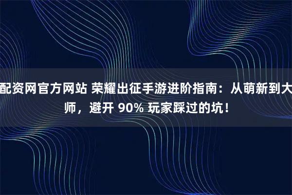 配资网官方网站 荣耀出征手游进阶指南：从萌新到大师，避开 90% 玩家踩过的坑！