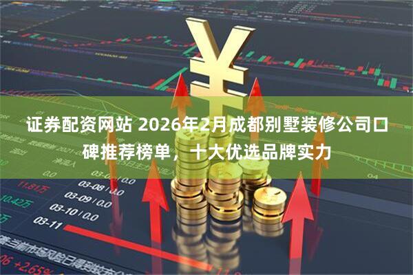 证券配资网站 2026年2月成都别墅装修公司口碑推荐榜单，十大优选品牌实力