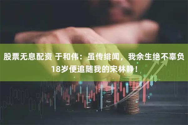 股票无息配资 于和伟：虽传绯闻，我余生绝不辜负18岁便追随我的宋林静！