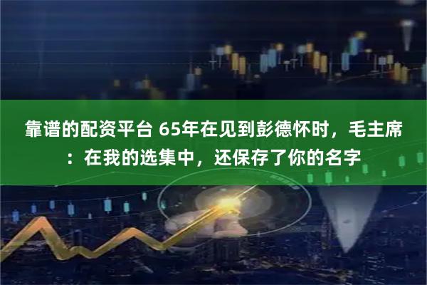靠谱的配资平台 65年在见到彭德怀时，毛主席：在我的选集中，还保存了你的名字
