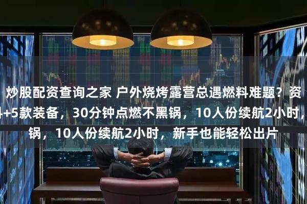 炒股配资查询之家 户外烧烤露营总遇燃料难题?资深玩家实测3类燃料+5款装备,30分钟点燃不黑锅,10人份续航2小时,新手也能轻松出片