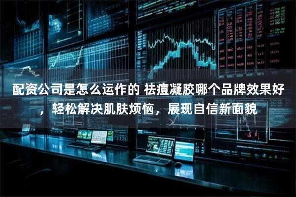 配资公司是怎么运作的 祛痘凝胶哪个品牌效果好，轻松解决肌肤烦恼，展现自信新面貌