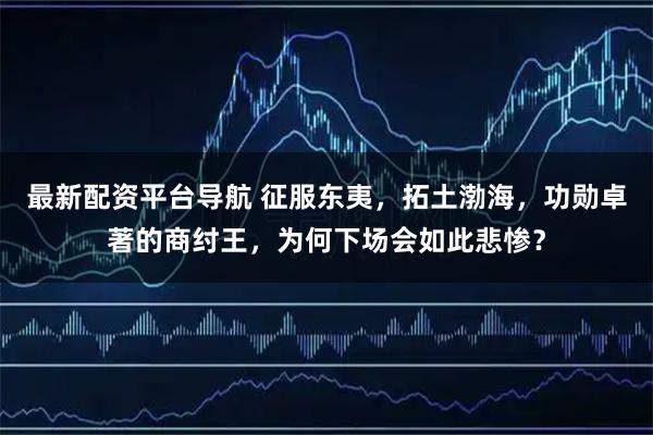 最新配资平台导航 征服东夷，拓土渤海，功勋卓著的商纣王，为何下场会如此悲惨？