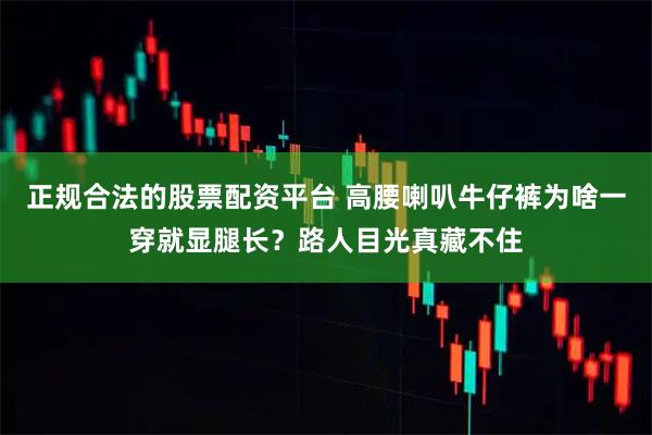 正规合法的股票配资平台 高腰喇叭牛仔裤为啥一穿就显腿长?路人目光真藏不住