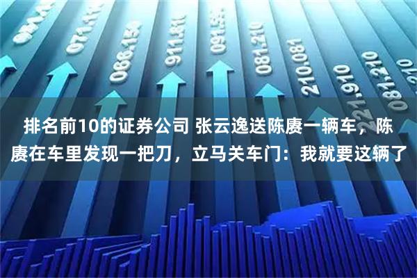 排名前10的证券公司 张云逸送陈赓一辆车,陈赓在车里发现一把刀,立马关车门:我就要这辆了