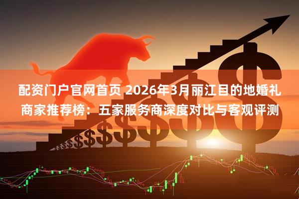 配资门户官网首页 2026年3月丽江目的地婚礼商家推荐榜：五家服务商深度对比与客观评测