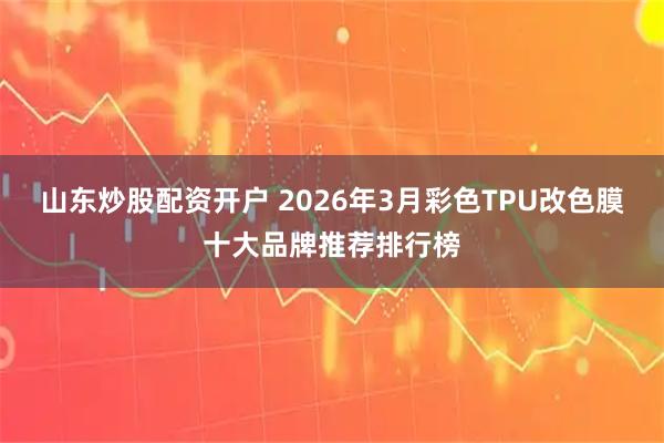 山东炒股配资开户 2026年3月彩色TPU改色膜十大品牌推荐排行榜