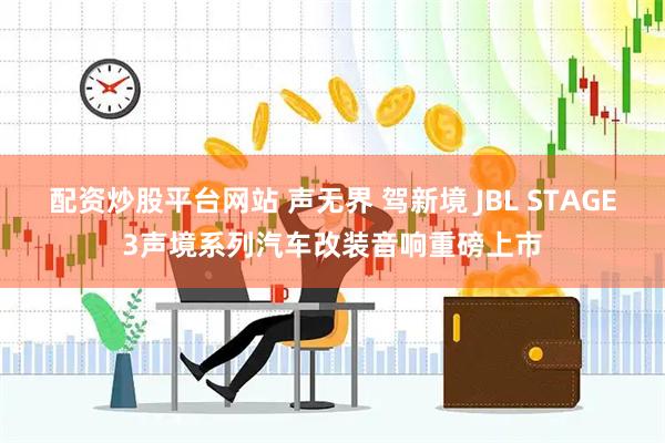 配资炒股平台网站 声无界 驾新境 JBL STAGE3声境系列汽车改装音响重磅上市