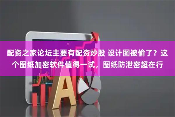 配资之家论坛主要有配资炒股 设计图被偷了?这个图纸加密软件值得一试,图纸防泄密超在行