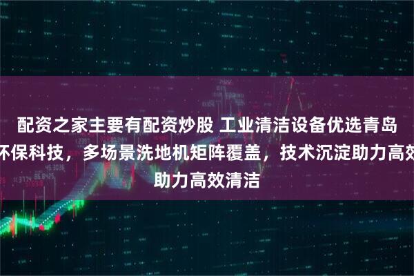 配资之家主要有配资炒股 工业清洁设备优选青岛合美环保科技，多场景洗地机矩阵覆盖，技术沉淀助力高效清洁