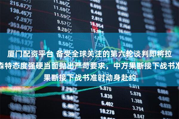 厦门配资平台 备受全球关注的第六轮谈判即将拉开大幕,贝森特态度强硬当面抛出严苛要求,中方果断接下战书准时动身赴约