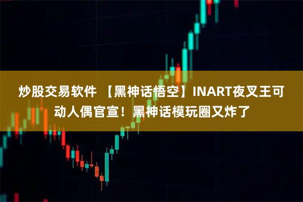 炒股交易软件 【黑神话悟空】INART夜叉王可动人偶官宣！黑神话模玩圈又炸了
