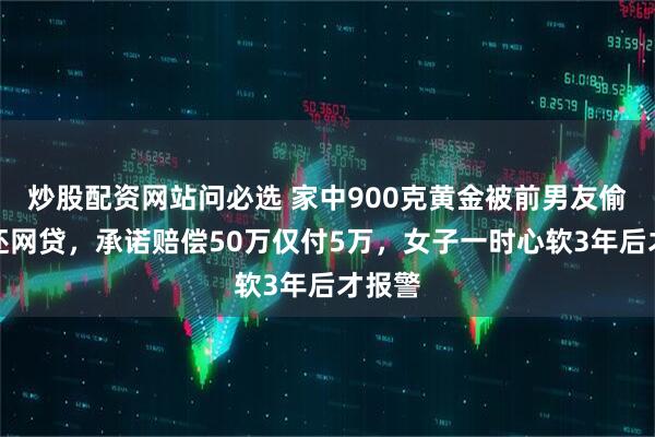 炒股配资网站问必选 家中900克黄金被前男友偷走偿还网贷，承诺赔偿50万仅付5万，女子一时心软3年后才报警