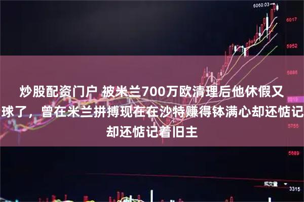 炒股配资门户 被米兰700万欧清理后他休假又回来看球了，曾在米兰拼搏现在在沙特赚得钵满心却还惦记着旧主
