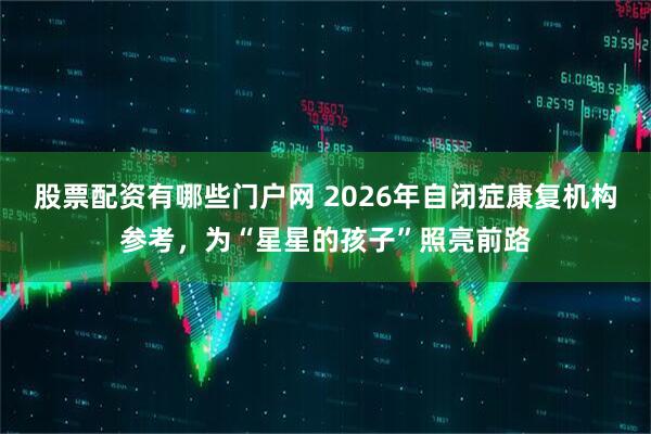 股票配资有哪些门户网 2026年自闭症康复机构参考,为“星星的孩子”照亮前路