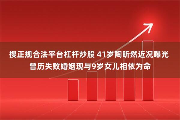 搜正规合法平台杠杆炒股 41岁陶昕然近况曝光 曾历失败婚姻现与9岁女儿相依为命
