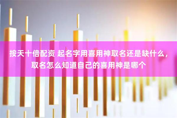 按天十倍配资 起名字用喜用神取名还是缺什么，取名怎么知道自己的喜用神是哪个