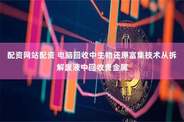 配资网站配资 电脑回收中生物还原富集技术从拆解废液中回收贵金属