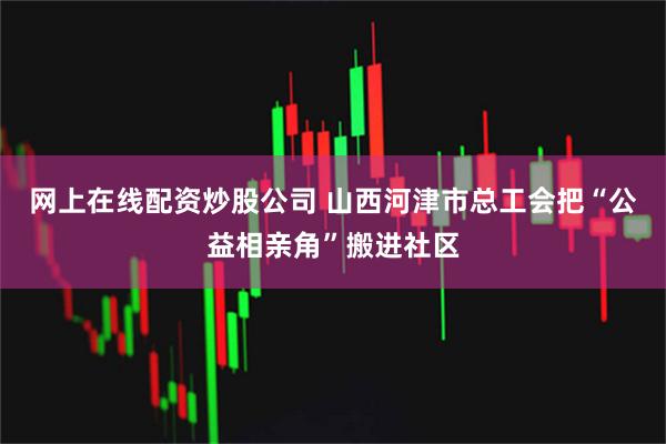 网上在线配资炒股公司 山西河津市总工会把“公益相亲角”搬进社区