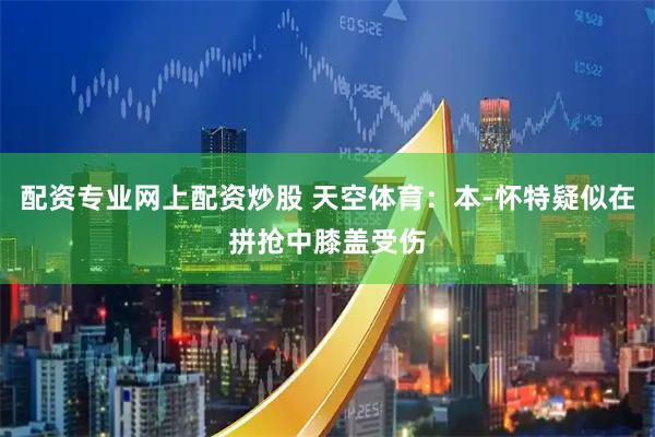配资专业网上配资炒股 天空体育：本-怀特疑似在拼抢中膝盖受伤