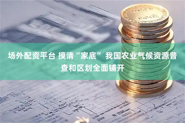 场外配资平台 摸清“家底” 我国农业气候资源普查和区划全面铺开