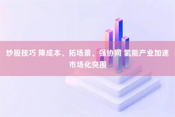 炒股技巧 降成本、拓场景、强协同 氢能产业加速市场化突围
