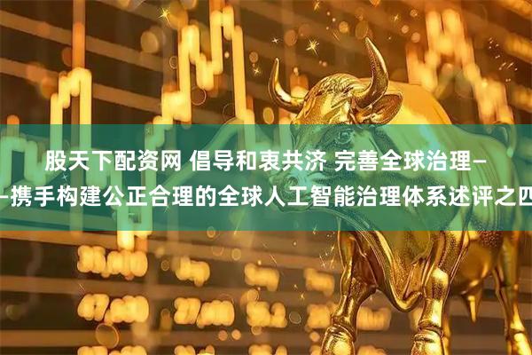 股天下配资网 倡导和衷共济 完善全球治理——携手构建公正合理的全球人工智能治理体系述评之四