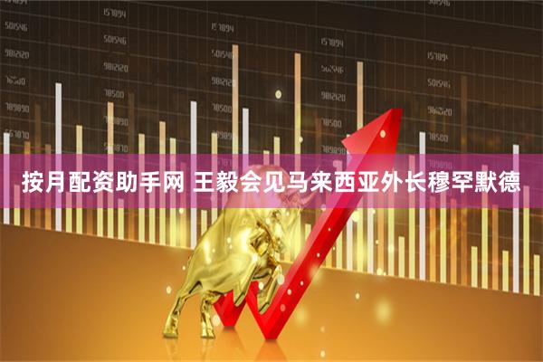 按月配资助手网 王毅会见马来西亚外长穆罕默德
