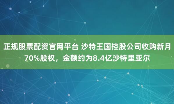正规股票配资官网平台 沙特王国控股公司收购新月70%股权，金额约为8.4亿沙特里亚尔