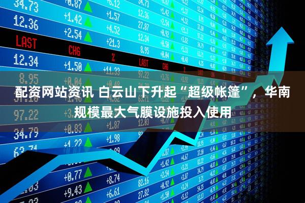 配资网站资讯 白云山下升起“超级帐篷”，华南规模最大气膜设施投入使用
