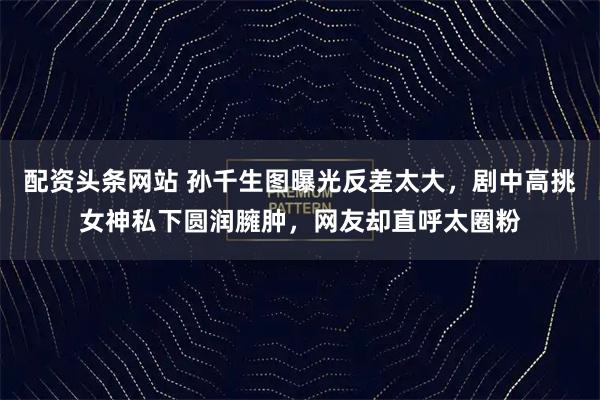 配资头条网站 孙千生图曝光反差太大，剧中高挑女神私下圆润臃肿，网友却直呼太圈粉