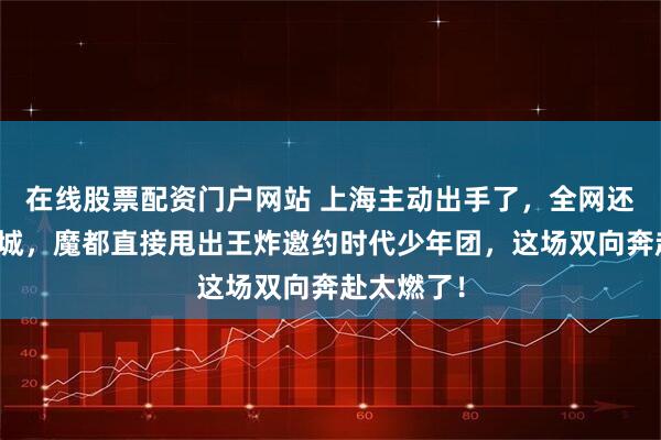 在线股票配资门户网站 上海主动出手了，全网还在猜下一城，魔都直接甩出王炸邀约时代少年团，这场双向奔赴太燃了！