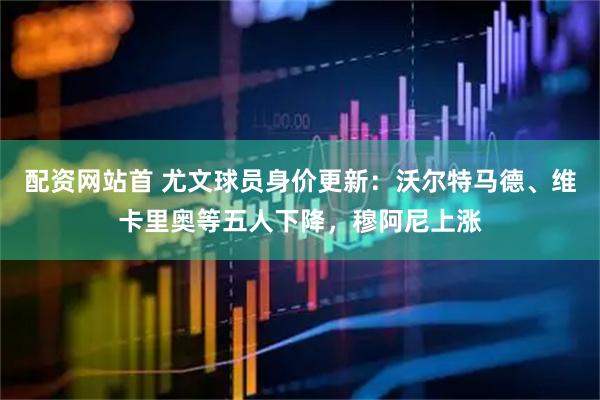 配资网站首 尤文球员身价更新：沃尔特马德、维卡里奥等五人下降，穆阿尼上涨