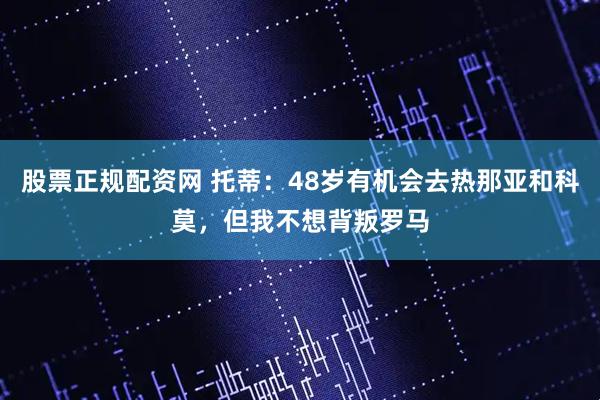 股票正规配资网 托蒂：48岁有机会去热那亚和科莫，但我不想背叛罗马