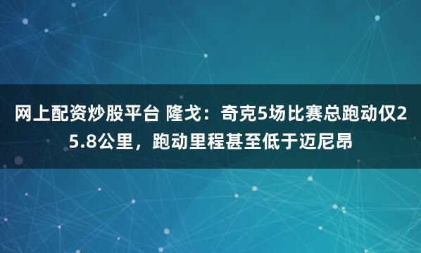 网上配资炒股平台 隆戈：奇克5场比赛总跑动仅25.8公里，跑动里程甚至低于迈尼昂