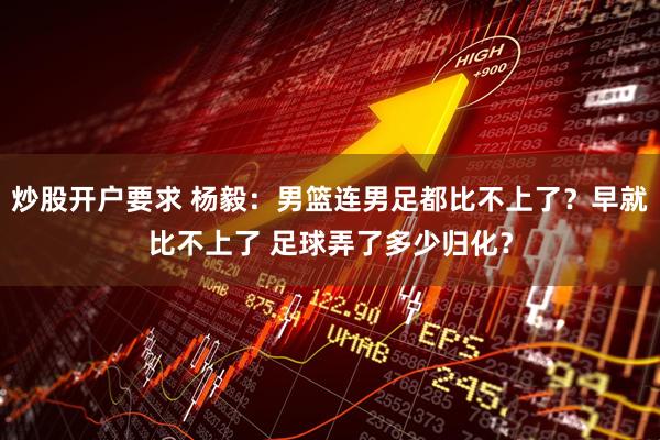 炒股开户要求 杨毅：男篮连男足都比不上了？早就比不上了 足球弄了多少归化？